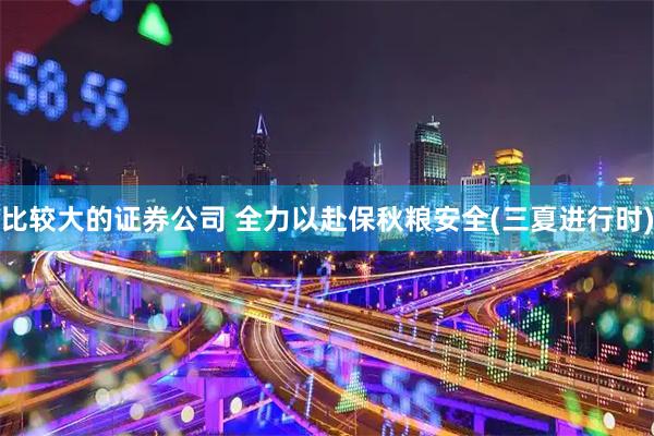比较大的证券公司 全力以赴保秋粮安全(三夏进行时)