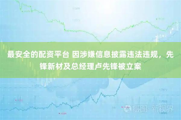 最安全的配资平台 因涉嫌信息披露违法违规，先锋新材及总经理卢先锋被立案