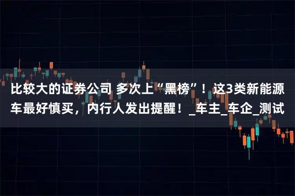 比较大的证券公司 多次上“黑榜”！这3类新能源车最好慎买，内行人发出提醒！_车主_车企_测试