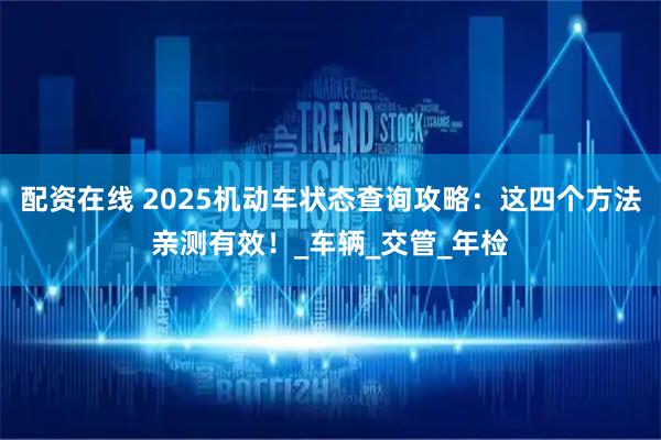 配资在线 2025机动车状态查询攻略：这四个方法亲测有效！_车辆_交管_年检