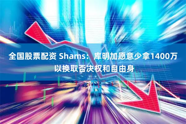全国股票配资 Shams：库明加愿意少拿1400万 以换取否决权和自由身