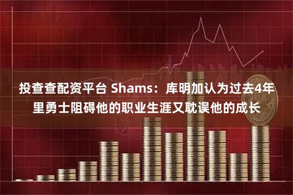 投查查配资平台 Shams：库明加认为过去4年里勇士阻碍他的职业生涯又耽误他的成长