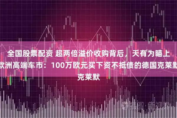 全国股票配资 超两倍溢价收购背后，天有为瞄上欧洲高端车市：100万欧元买下资不抵债的德国克莱默