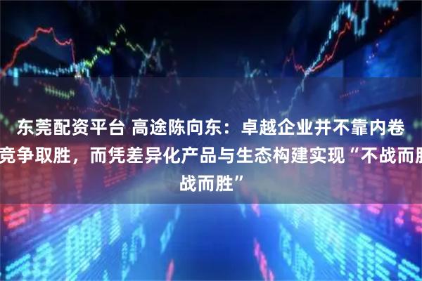 东莞配资平台 高途陈向东：卓越企业并不靠内卷式竞争取胜，而凭差异化产品与生态构建实现“不战而胜”